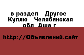  в раздел : Другое » Куплю . Челябинская обл.,Аша г.
